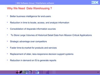 IBM Software Group | WebSphere software
5
Why We Need Data Warehousing ?
 Better business intelligence for end-users
 Reduction in time to locate, access, and analyze information
 Consolidation of disparate information sources
 To Store Large Volumes of Historical Detail Data from Mission Critical Applications
 Strategic advantage over competitors
 Faster time-to-market for products and services
 Replacement of older, less-responsive decision support systems
 Reduction in demand on IS to generate reports
 