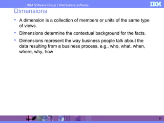 IBM Software Group | WebSphere software
51
Dimensions
 A dimension is a collection of members or units of the same type
of views.
 Dimensions determine the contextual background for the facts.
 Dimensions represent the way business people talk about the
data resulting from a business process, e.g., who, what, when,
where, why, how
 