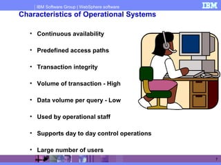 IBM Software Group | WebSphere software
7
Characteristics of Operational Systems
• Continuous availability
• Predefined access paths
• Transaction integrity
• Volume of transaction - High
• Data volume per query - Low
• Used by operational staff
• Supports day to day control operations
• Large number of users
 