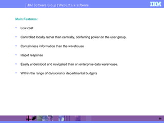IBM Software Group | WebSphere software
86
Data marts - Main Features
Main Features:
 Low cost
 Controlled locally rather than centrally, conferring power on the user group.
 Contain less information than the warehouse
 Rapid response
 Easily understood and navigated than an enterprise data warehouse.
 Within the range of divisional or departmental budgets
 