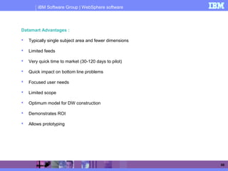 IBM Software Group | WebSphere software
88
Datamart Advantages :
 Typically single subject area and fewer dimensions
 Limited feeds
 Very quick time to market (30-120 days to pilot)
 Quick impact on bottom line problems
 Focused user needs
 Limited scope
 Optimum model for DW construction
 Demonstrates ROI
 Allows prototyping
Advantages of Datamart over Datawarehouse
 