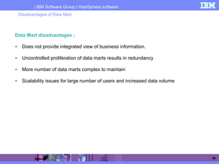 IBM Software Group | WebSphere software
89
Data Mart disadvantages :
• Does not provide integrated view of business information.
• Uncontrolled proliferation of data marts results in redundancy
• More number of data marts complex to maintain
• Scalability issues for large number of users and increased data volume
Disadvantages of Data Mart
 