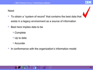IBM Software Group | WebSphere software
93
Why We Need Operational Data Store?
Need
 To obtain a “system of record” that contains the best data that
exists in a legacy environment as a source of information
 Best here implies data to be
Complete
Up to date
Accurate
 In conformance with the organization’s information model
 