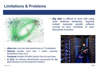 Limitations & Problems 
www.luxoft.com 
 Big data is difficult to work with using 
most relational databases, requiring 
instead massively parallel software 
running on tens, hundreds, or even 
thousands of servers 
 eBay.com uses two data warehouses at 7.5 petabytes 
 Walmart handles more than 1 million customer 
transactions every hour 
 Facebook handles 50 billion photos from its user base 
 In 2012, the Obama administration announced the Big 
Data Research and Development Initiative 
 