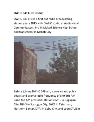 DWHC 549 kHz History
DWHC 549 kHz is a first AM radio broadcasting
station years 2015 with DWHC studio at Audiovisual
Communicators, Inc. in Makati Science High School
and transmitter in Makati City
Before joining DWHC 549 am, is a news and public
affairs and drama radio frequency of 549 kHz AM
Band top AM provincial stations DZHL in Dagupan
City, DZHS in Sorsogon City, DYKE in Catarman,
Northern Samar, DYAI in Cebu City, and soon DYLG in
 