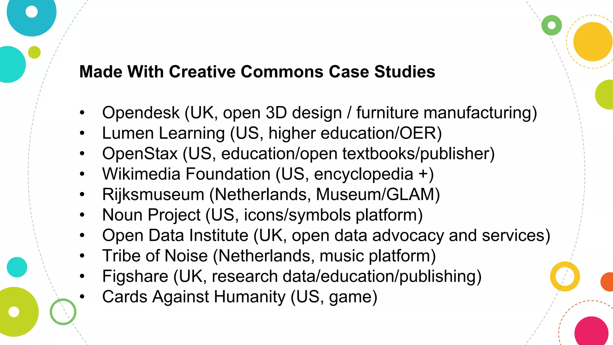 Made With Creative Commons Case Studies
• Opendesk (UK, open 3D design / furniture manufacturing)
• Lumen Learning (US, higher education/OER)
• OpenStax (US, education/open textbooks/publisher)
• Wikimedia Foundation (US, encyclopedia +)
• Rijksmuseum (Netherlands, Museum/GLAM)
• Noun Project (US, icons/symbols platform)
• Open Data Institute (UK, open data advocacy and services)
• Tribe of Noise (Netherlands, music platform)
• Figshare (UK, research data/education/publishing)
• Cards Against Humanity (US, game)
 