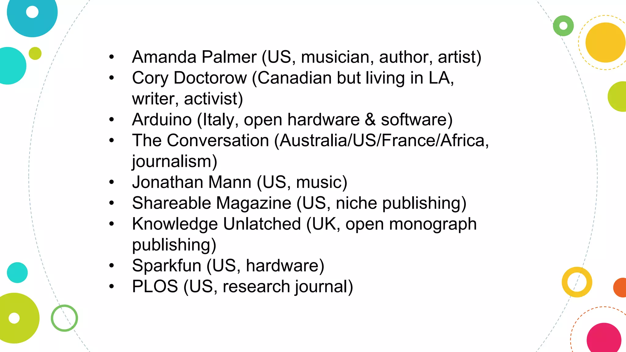 • Amanda Palmer (US, musician, author, artist)
• Cory Doctorow (Canadian but living in LA,
writer, activist)
• Arduino (Italy, open hardware & software)
• The Conversation (Australia/US/France/Africa,
journalism)
• Jonathan Mann (US, music)
• Shareable Magazine (US, niche publishing)
• Knowledge Unlatched (UK, open monograph
publishing)
• Sparkfun (US, hardware)
• PLOS (US, research journal)
 