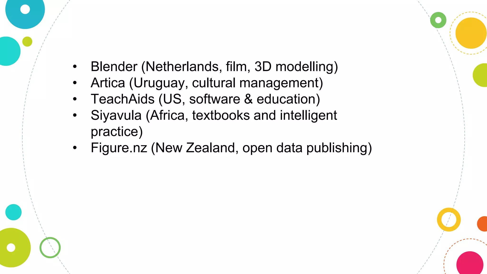 • Blender (Netherlands, film, 3D modelling)
• Artica (Uruguay, cultural management)
• TeachAids (US, software & education)
• Siyavula (Africa, textbooks and intelligent
practice)
• Figure.nz (New Zealand, open data publishing)
 