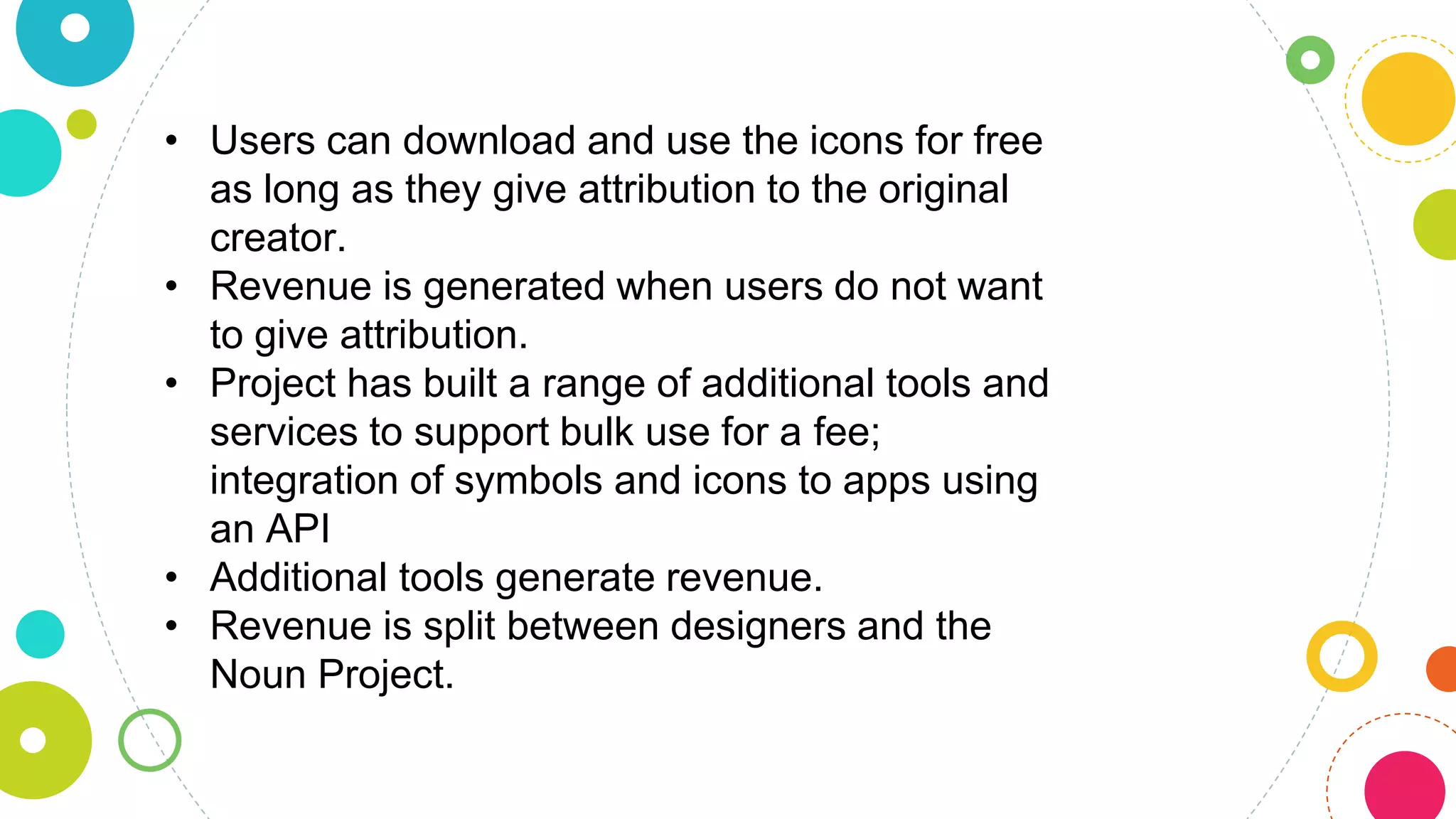 • Users can download and use the icons for free
as long as they give attribution to the original
creator.
• Revenue is generated when users do not want
to give attribution.
• Project has built a range of additional tools and
services to support bulk use for a fee;
integration of symbols and icons to apps using
an API
• Additional tools generate revenue.
• Revenue is split between designers and the
Noun Project.
 