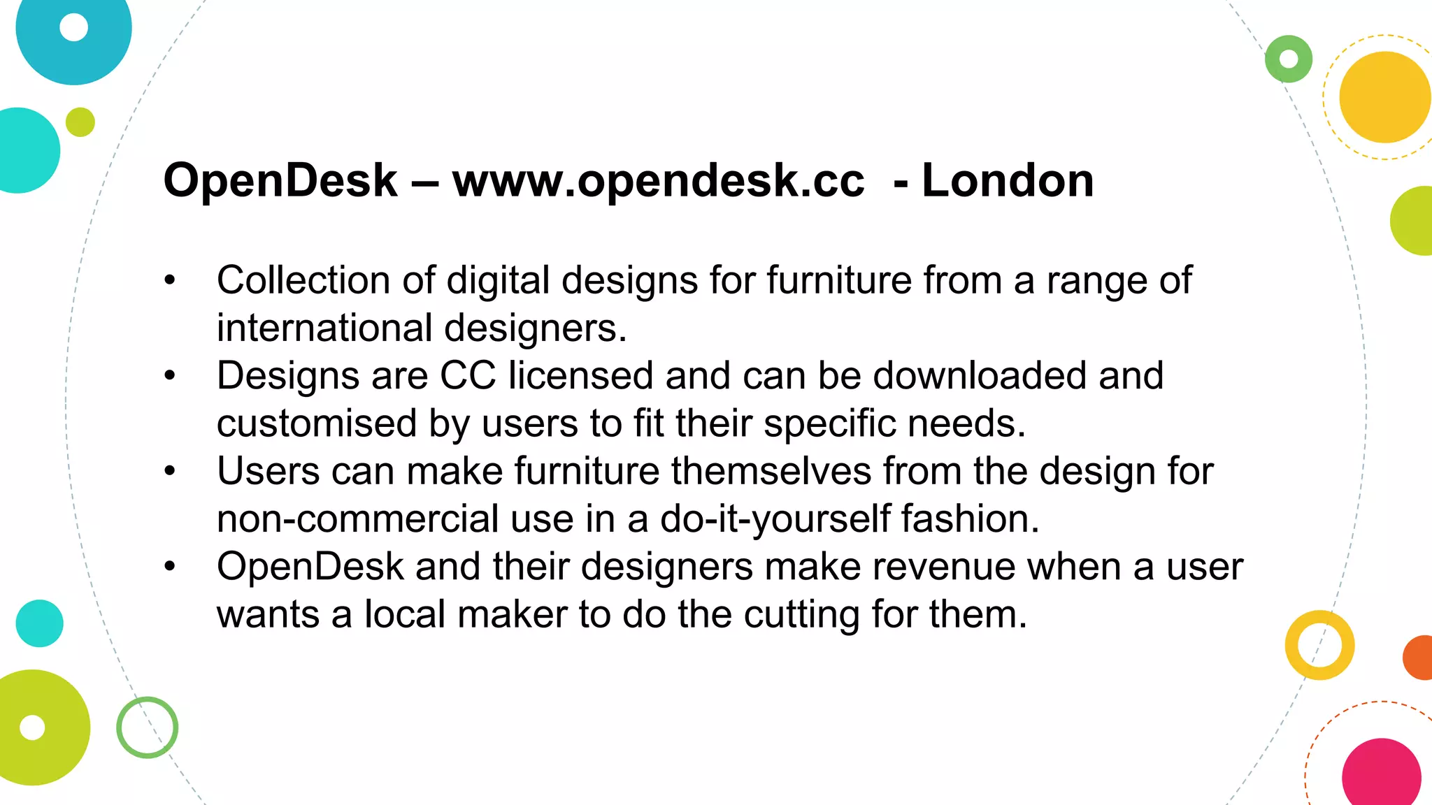OpenDesk – www.opendesk.cc - London
• Collection of digital designs for furniture from a range of
international designers.
• Designs are CC licensed and can be downloaded and
customised by users to fit their specific needs.
• Users can make furniture themselves from the design for
non-commercial use in a do-it-yourself fashion.
• OpenDesk and their designers make revenue when a user
wants a local maker to do the cutting for them.
 