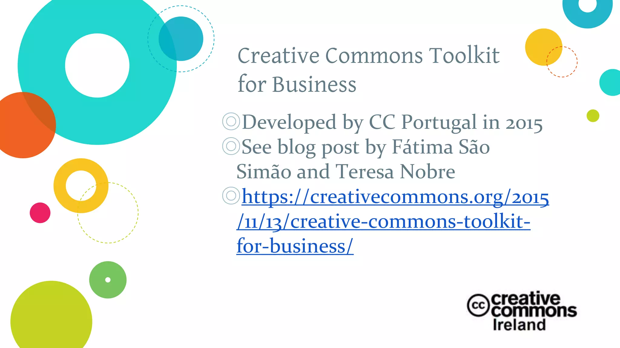 Creative Commons Toolkit
for Business
◎Developed by CC Portugal in 2015
◎See blog post by Fátima São
Simão and Teresa Nobre
◎https://creativecommons.org/2015
/11/13/creative-commons-toolkit-
for-business/
 