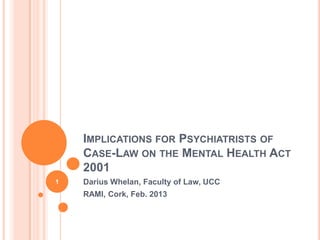 IMPLICATIONS FOR PSYCHIATRISTS OF
    CASE-LAW ON THE MENTAL HEALTH ACT
    2001
1   Darius Whelan, Faculty of Law, UCC
    RAMI, Cork, Feb. 2013
 
