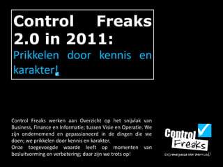 Control Freaks 2.0 in 2011: Prikkelen door kennis en karakter! Control Freaks werken aan Overzicht op het snijvlak van Business, Finance en Informatie; tussen Visie en Operatie. We zijn ondernemend en gepassioneerd in de dingen die we doen; we prikkelen door kennis en karakter.  Onze toegevoegde waarde leeft op momenten van besluitvorming en verbetering; daar zijn we trots op!  