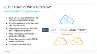 © Cloudera, Inc. All rights reserved. 11© Cloudera, Inc. All rights reserved.
CLOUD NATIVE WITH ALTUS DW
Multi-Cloud PaaS for Agile Analytics
● Quick time to value for analytics - no
software or clusters to manage
● Bring the warehouse to the data with
zero copy simplicity
● Use your security policies with your
data - no proprietary stacks
● Apply enterprise governance to
transient workloads
● Shared data experience with SDX, for
analytic workloads
● Optimized for Azure & AWS
DATA WAREHOUSE
GOVERNANCESECURITY
ALTUS CONTROL
PLANE
LIFECYCLE
MANAGEMENT
MULTI-CLOUD
Amazon
S3
Microsoft
ADLS
 