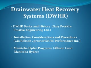 • DWHR Basics and History (Gary Proskiw,
Proskiw Engineering Ltd.)
• Installation Considerations and Procedures
(Gio Robson , prairieHOUSE Performance Inc.)
• Manitoba Hydro Programs (Allison Lund
Manitoba Hydro)
Drainwater Heat Recovery
Systems (DWHR)
 