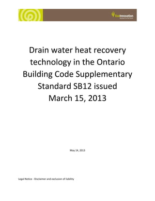 Drain water heat recovery
technology in the Ontario
Building Code Supplementary
Standard SB12 issued
March 15, 2013
May 14, 2013
Legal Notice - Disclaimer and exclusion of liability
 