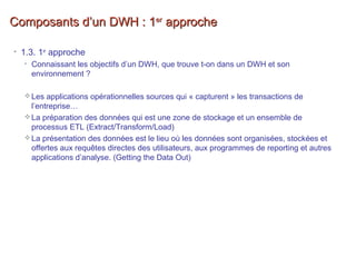 Composants d’un DWH : 1Composants d’un DWH : 1erer
approcheapproche
• 1.3. 1er
approche
• Connaissant les objectifs d’un DWH, que trouve t-on dans un DWH et son
environnement ?
Les applications opérationnelles sources qui « capturent » les transactions de
l’entreprise…
La préparation des données qui est une zone de stockage et un ensemble de
processus ETL (Extract/Transform/Load)
La présentation des données est le lieu où les données sont organisées, stockées et
offertes aux requêtes directes des utilisateurs, aux programmes de reporting et autres
applications d’analyse. (Getting the Data Out)
 