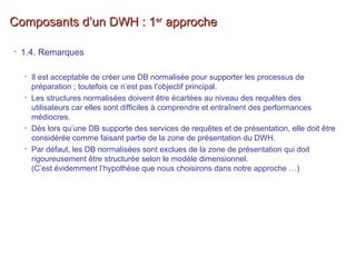 Composants d’un DWH : 1Composants d’un DWH : 1erer
approcheapproche
• 1.4. Remarques
• Il est acceptable de créer une DB normalisée pour supporter les processus de
préparation ; toutefois ce n’est pas l’objectif principal.
• Les structures normalisées doivent être écartées au niveau des requêtes des
utilisateurs car elles sont difficiles à comprendre et entraînent des performances
médiocres.
• Dès lors qu’une DB supporte des services de requêtes et de présentation, elle doit être
considérée comme faisant partie de la zone de présentation du DWH.
• Par défaut, les DB normalisées sont exclues de la zone de présentation qui doit
rigoureusement être structurée selon le modèle dimensionnel.
(C’est évidemment l’hypothèse que nous choisirons dans notre approche …)
 