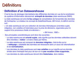 DéfinitionsDéfinitions
• Définition d’un Datawarehouse
• C’est le lieu de stockage intermédiaire des différentes données en vue de la constitution
du système d'information décisionnel: entrepôt de données (data warehouse DWH).
• Le data warehouse est ainsi le lieu unique de consolidation de l'ensemble des données
de l'entreprise. Le créateur du concept de DataWareHouse, Bill Inmon, le définit comme
suit :
• « Un data warehouse est une collection de données thématiques (orientées sujet),
intégrées, non volatiles et historisées pour la prise de décisions, organisées pour le
support d’un processus d’aide à la décision »
« Bill Inmon, 1996 »
• Ses principales caractéristiques sont donc les suivantes :
 Le data warehouse est orienté sujets, cela signifie que les données collectées doivent
être orientées « métier » et donc triées par thème.
 Le data warehouse est composé de données intégrées, c'est-à-dire qu'un
« nettoyage » préalable des données est nécessaire dans un souci de rationalisation
et de normalisation.
 Les données du data warehouse sont non volatiles ce qui signifie qu'une donnée
entrée dans l'entrepôt l'est pour de bon et n'a pas vocation à être supprimée.
 Les données du data warehouse doivent être historisées, donc datées.
 