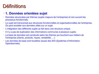 DéfinitionsDéfinitions
• 1. Données orientées sujet
• Données structurées par thèmes (sujets majeurs de l’entreprise) et non suivant les
processus fonctionnels.
• Le sujet est transversal aux structures fonctionnelles et organisationnelles de l’entreprise.
On peut accéder aux données utiles sur un sujet.
• L’intégration des différents sujets se fait dans une structure unique.
• Il n’y a pas de duplication des informations communes à plusieurs sujets.
• La base de données est construite selon les thèmes qui touchent aux métiers de
l’entreprise (clients, produits, riques, rentabilité, …)
• Les données de base sont toutefois issues des SIO (Systèmes d’Information
Opérationnels)
 