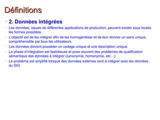 DéfinitionsDéfinitions
• 2. Données intégrées
• Les données, issues de différentes applications de production, peuvent exister sous toutes
les formes possibles.
• L’objectif est de les intégrer afin de les homogénéiser et de leur donner un sens unique,
compréhensible par tous les utilisateurs.
• Les données doivent posséder un codage unique et une description unique.
• La phase d’intégration est fastidieuse et pose souvent des problèmes de qualification
sémantique des données à intégrer (synonymie, homonymie, etc…)
• Le problème est amplifié lorsque des données externes sont à intégrer avec les données
du SIO.
 
