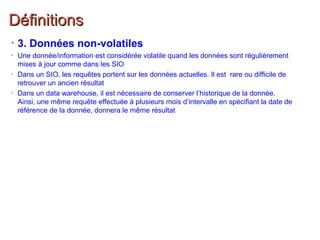 DéfinitionsDéfinitions
• 3. Données non-volatiles
• Une donnée/information est considérée volatile quand les données sont régulièrement
mises à jour comme dans les SIO
• Dans un SIO, les requêtes portent sur les données actuelles. Il est rare ou difficile de
retrouver un ancien résultat
• Dans un data warehouse, il est nécessaire de conserver l’historique de la donnée.
Ainsi, une même requête effectuée à plusieurs mois d’intervalle en spécifiant la date de
référence de la donnée, donnera le même résultat
 