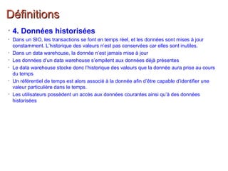 DéfinitionsDéfinitions
• 4. Données historisées
• Dans un SIO, les transactions se font en temps réel, et les données sont mises à jour
constamment. L’historique des valeurs n’est pas conservées car elles sont inutiles.
• Dans un data warehouse, la donnée n’est jamais mise à jour
• Les données d’un data warehouse s’empilent aux données déjà présentes
• Le data warehouse stocke donc l’historique des valeurs que la donnée aura prise au cours
du temps
• Un référentiel de temps est alors associé à la donnée afin d’être capable d’identifier une
valeur particulière dans le temps.
• Les utilisateurs possèdent un accès aux données courantes ainsi qu’à des données
historisées
 
