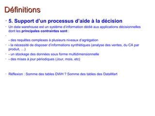 DéfinitionsDéfinitions
• 5. Support d’un processus d’aide à la décision
• Un data warehouse est un système d’information dédié aux applications décisionnelles
dont les principales contraintes sont :
•
- des requêtes complexes à plusieurs niveaux d’agrégation
• - la nécessité de disposer d’informations synthétiques (analyse des ventes, du CA par
produit, …)
• - un stockage des données sous forme multidimensionnelle
• - des mises à jour périodiques (Jour, mois, etc)
• Réflexion : Somme des tables DWH ? Somme des tables des DataMart
 