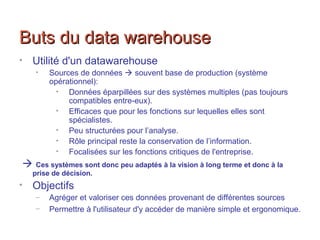 Buts du data warehouseButs du data warehouse
• Utilité d'un datawarehouse
• Sources de données  souvent base de production (système
opérationnel):
• Données éparpillées sur des systèmes multiples (pas toujours
compatibles entre-eux).
• Efficaces que pour les fonctions sur lequelles elles sont
spécialistes.
• Peu structurées pour l’analyse.
• Rôle principal reste la conservation de l’information.
• Focalisées sur les fonctions critiques de l'entreprise.
 Ces systèmes sont donc peu adaptés à la vision à long terme et donc à la
prise de décision.
• Objectifs
– Agréger et valoriser ces données provenant de différentes sources
– Permettre à l'utilisateur d'y accéder de manière simple et ergonomique.
 
