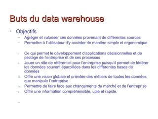 Buts du data warehouseButs du data warehouse
• Objectifs
– Agréger et valoriser ces données provenant de différentes sources
– Permettre à l'utilisateur d'y accéder de manière simple et ergonomique
i. Ce qui permet le développement d’applications décisionnelles et de
pilotage de l’entreprise et de ses processus
ii. Jouer un rôle de référentiel pour l’entreprise puisqu’il permet de fédérer
les données souvent éparpillées dans les différentes bases de
données
iii. Offrir une vision globale et orientée des métiers de toutes les données
que manipule l’entreprise
iv. Permettre de faire face aux changements du marché et de l’entreprise
v. Offrir une information compréhensible, utile et rapide.
–
 