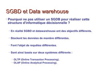 SGBD et Data warehouseSGBD et Data warehouse
• Pourquoi ne pas utiliser un SGDB pour réaliser cette
structure d'informatique décisionnelle ?
• En réalité SGBD et datawarehouse ont des objectifs différents.
• Stockent les données de manière différentes.
• Font l'objet de requêtes différentes.
• Sont ainsi basés sur deux systèmes différents :
• OLTP (Online Transaction Processing).
• OLAP (Online Analytical Processing).
 