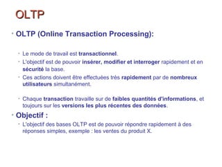 OLTPOLTP
• OLTP (Online Transaction Processing):
• Le mode de travail est transactionnel.
• L'objectif est de pouvoir insérer, modifier et interroger rapidement et en
sécurité la base.
• Ces actions doivent être effectuées très rapidement par de nombreux
utilisateurs simultanément.
• Chaque transaction travaille sur de faibles quantités d'informations, et
toujours sur les versions les plus récentes des données.
• Objectif :
• L'objectif des bases OLTP est de pouvoir répondre rapidement à des
réponses simples, exemple : les ventes du produit X.
 