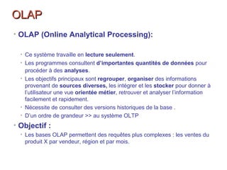OLAPOLAP
• OLAP (Online Analytical Processing):
• Ce système travaille en lecture seulement.
• Les programmes consultent d’importantes quantités de données pour
procéder à des analyses.
• Les objectifs principaux sont regrouper, organiser des informations
provenant de sources diverses, les intégrer et les stocker pour donner à
l’utilisateur une vue orientée métier, retrouver et analyser l’information
facilement et rapidement.
• Nécessite de consulter des versions historiques de la base .
• D’un ordre de grandeur >> au système OLTP
• Objectif :
• Les bases OLAP permettent des requêtes plus complexes : les ventes du
produit X par vendeur, région et par mois.
 