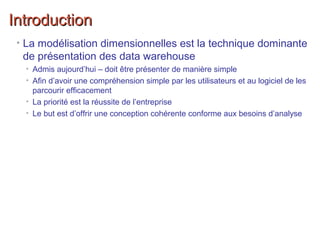 IntroductionIntroduction
• La modélisation dimensionnelles est la technique dominante
de présentation des data warehouse
• Admis aujourd’hui – doit être présenter de manière simple
• Afin d’avoir une compréhension simple par les utilisateurs et au logiciel de les
parcourir efficacement
• La priorité est la réussite de l’entreprise
• Le but est d’offrir une conception cohérente conforme aux besoins d’analyse
 