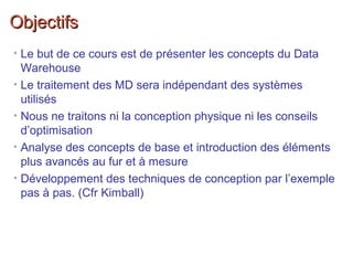 ObjectifsObjectifs
• Le but de ce cours est de présenter les concepts du Data
Warehouse
• Le traitement des MD sera indépendant des systèmes
utilisés
• Nous ne traitons ni la conception physique ni les conseils
d’optimisation
• Analyse des concepts de base et introduction des éléments
plus avancés au fur et à mesure
• Développement des techniques de conception par l’exemple
pas à pas. (Cfr Kimball)
 