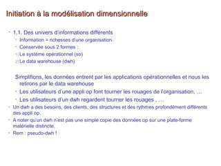 Initiation à la modélisation dimensionnelleInitiation à la modélisation dimensionnelle
• 1.1. Des univers d’informations différents
• Information = richesses d’une organisation
• Conservée sous 2 formes :
1) Le système opérationnel (so)
2) Le data warehouse (dwh)
Simplifions, les données entrent par les applications opérationnelles et nous les
retirons par le data warehouse
• Les utilisateurs d’une appli op font tourner les rouages de l’organisation, …
• Les utilisateurs d’un dwh regardent tourner les rouages , …
• Un dwh a des besoins, des clients, des structures et des rythmes profondément différents
des appli op.
• A noter qu’un dwh n’est pas une simple copie des données op sur une plate-forme
matérielle distincte.
• Rem : pseudo-dwh !
 