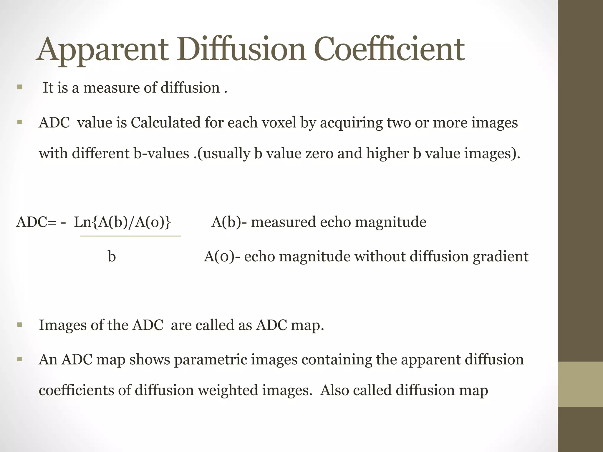 Apparent Diffusion Coefficient
 It is a measure of diffusion .
 ADC value is Calculated for each voxel by acquiring two or more images
with different b-values .(usually b value zero and higher b value images).
ADC= - Ln{A(b)/A(o)} A(b)- measured echo magnitude
b A(0)- echo magnitude without diffusion gradient
 Images of the ADC are called as ADC map.
 An ADC map shows parametric images containing the apparent diffusion
coefficients of diffusion weighted images. Also called diffusion map
 