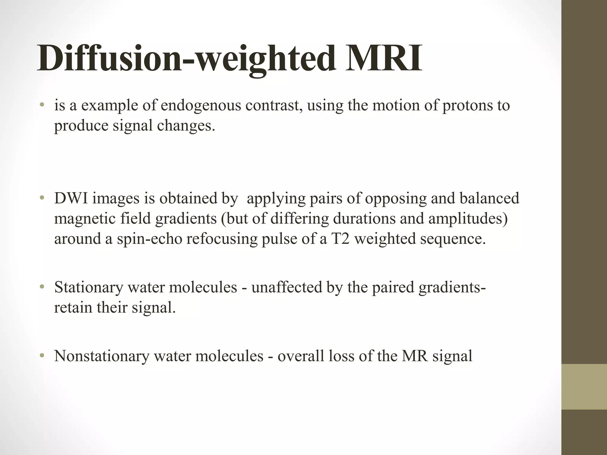 Diffusion-weighted MRI
• is a example of endogenous contrast, using the motion of protons to
produce signal changes.
• DWI images is obtained by applying pairs of opposing and balanced
magnetic field gradients (but of differing durations and amplitudes)
around a spin-echo refocusing pulse of a T2 weighted sequence.
• Stationary water molecules - unaffected by the paired gradients-
retain their signal.
• Nonstationary water molecules - overall loss of the MR signal
 