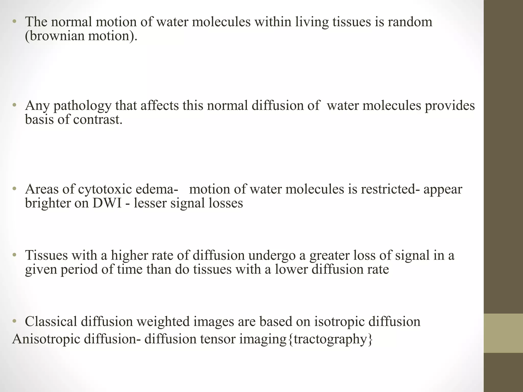 • The normal motion of water molecules within living tissues is random
(brownian motion).
• Any pathology that affects this normal diffusion of water molecules provides
basis of contrast.
• Areas of cytotoxic edema- motion of water molecules is restricted- appear
brighter on DWI - lesser signal losses
• Tissues with a higher rate of diffusion undergo a greater loss of signal in a
given period of time than do tissues with a lower diffusion rate
• Classical diffusion weighted images are based on isotropic diffusion
Anisotropic diffusion- diffusion tensor imaging{tractography}
 