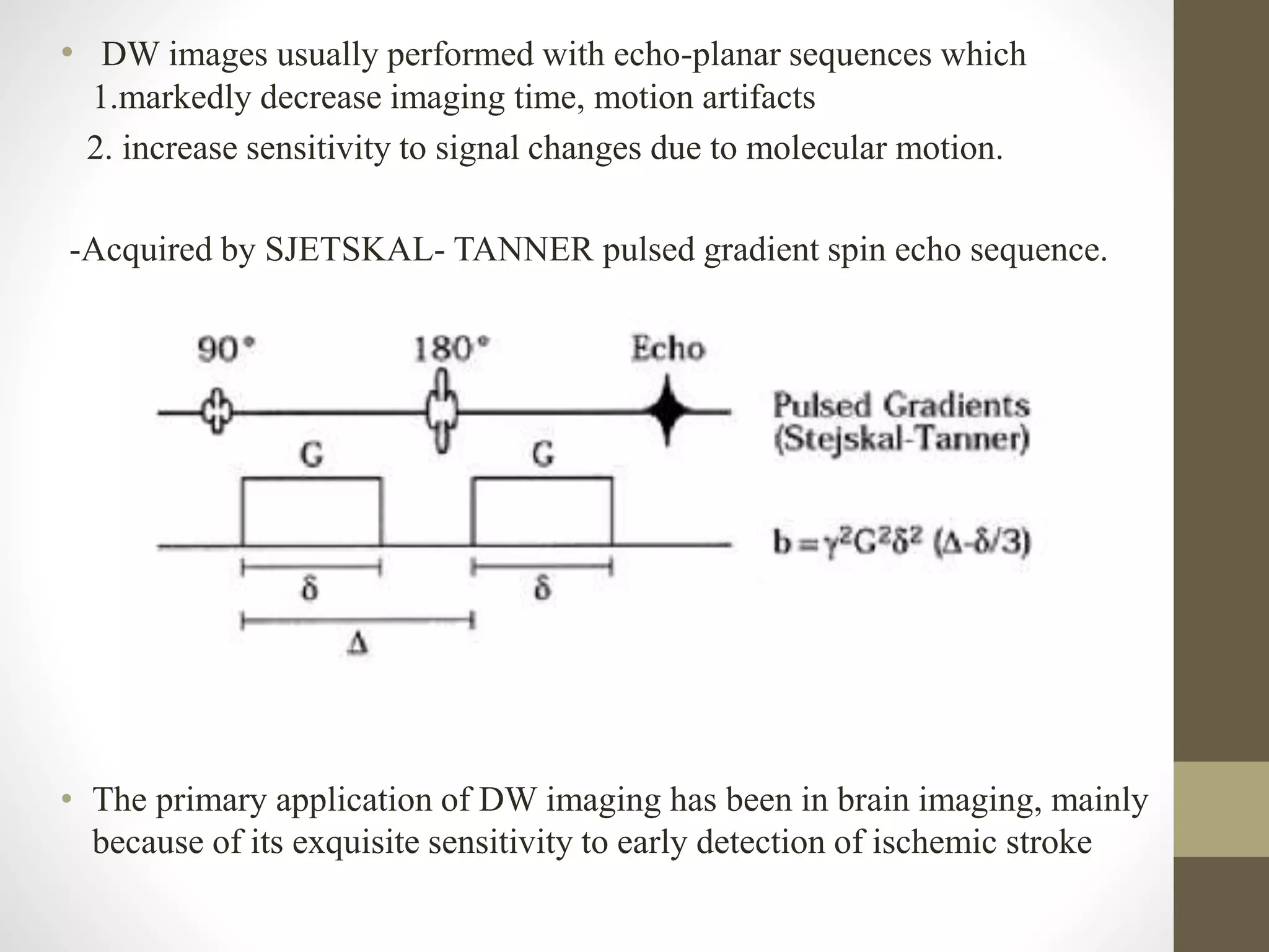• DW images usually performed with echo-planar sequences which
1.markedly decrease imaging time, motion artifacts
2. increase sensitivity to signal changes due to molecular motion.
-Acquired by SJETSKAL- TANNER pulsed gradient spin echo sequence.
• The primary application of DW imaging has been in brain imaging, mainly
because of its exquisite sensitivity to early detection of ischemic stroke
 