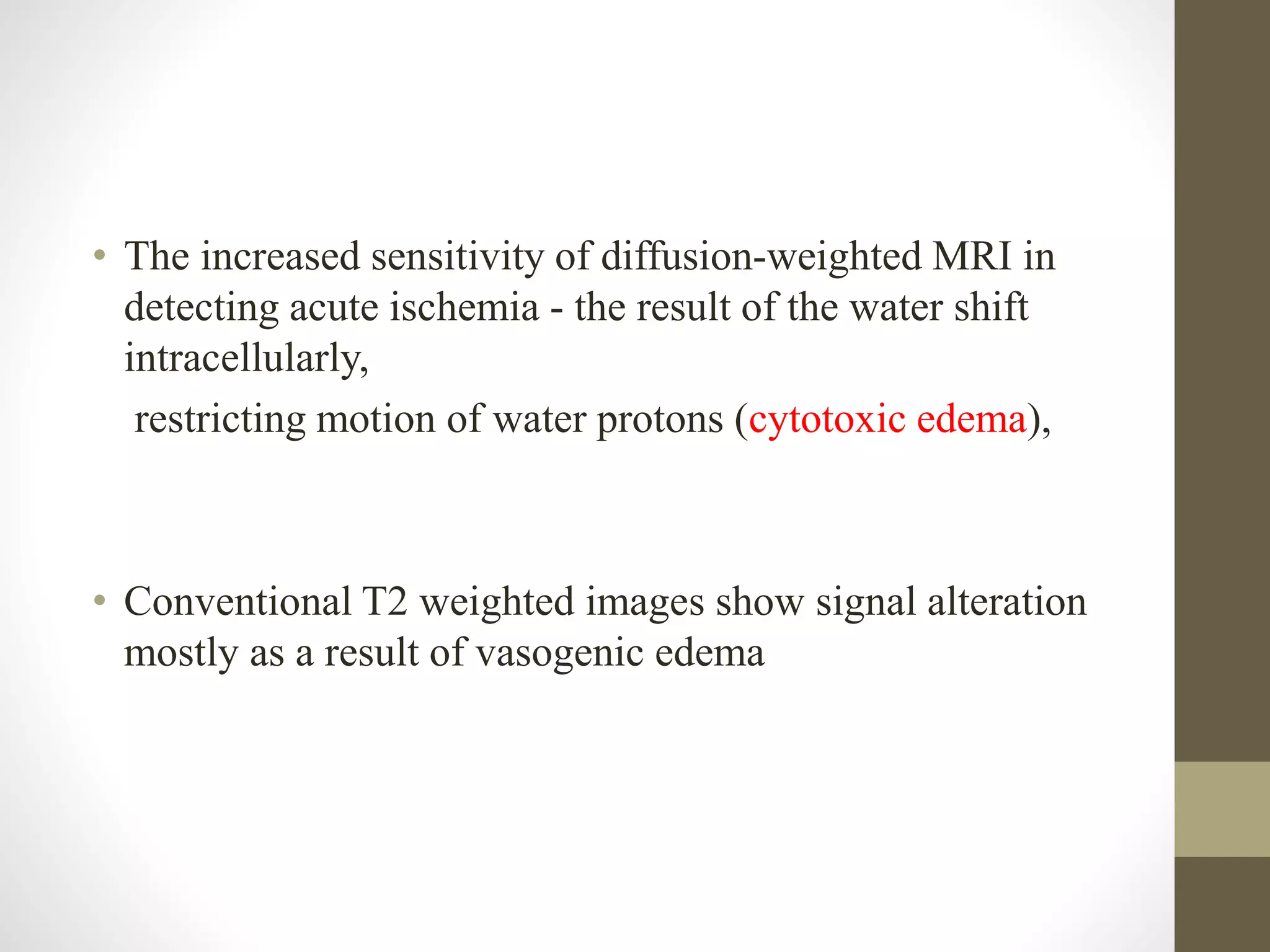 • The increased sensitivity of diffusion-weighted MRI in
detecting acute ischemia - the result of the water shift
intracellularly,
restricting motion of water protons (cytotoxic edema),
• Conventional T2 weighted images show signal alteration
mostly as a result of vasogenic edema
 