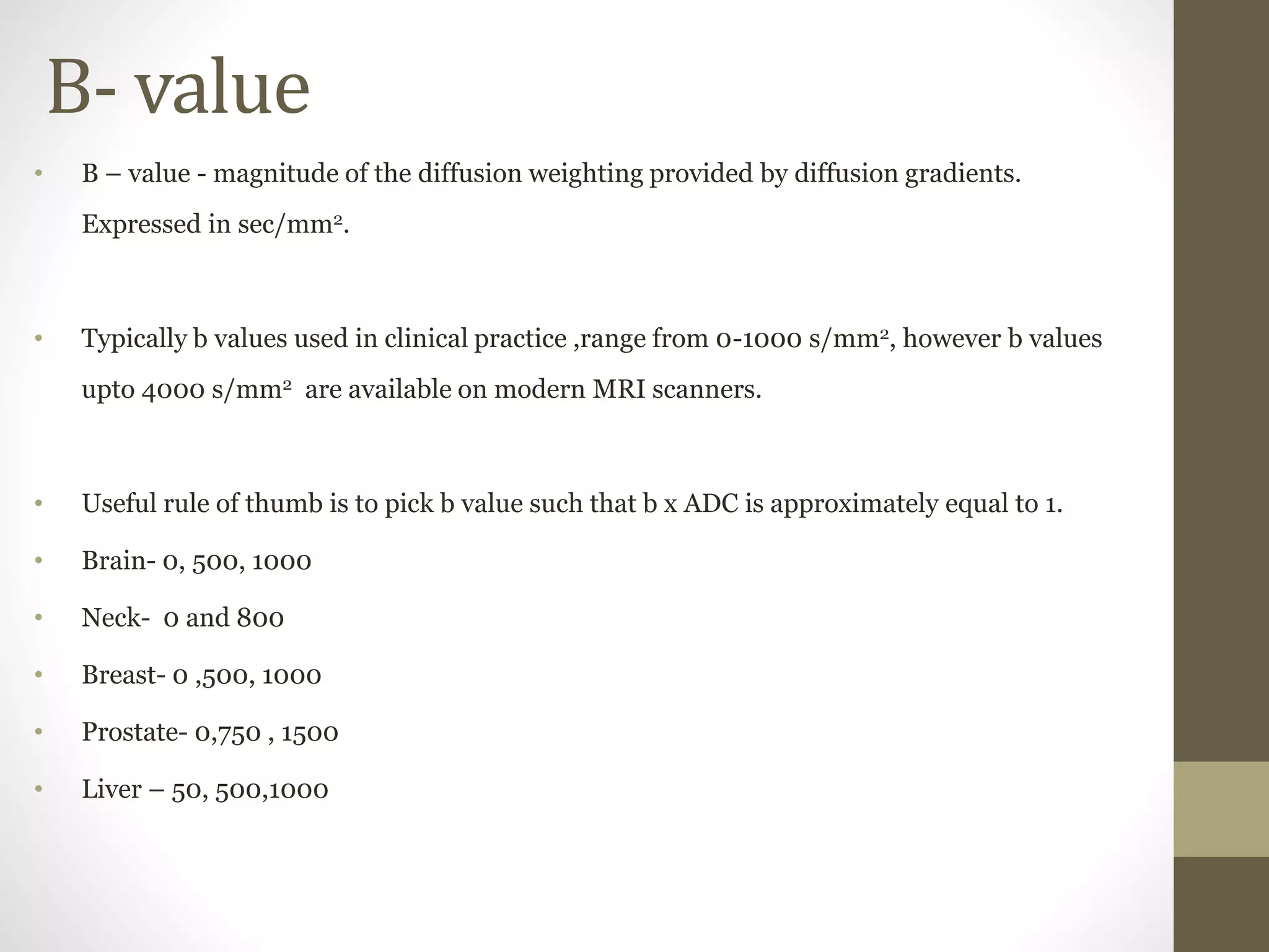 B- value
• B – value - magnitude of the diffusion weighting provided by diffusion gradients.
Expressed in sec/mm2.
• Typically b values used in clinical practice ,range from 0-1000 s/mm2, however b values
upto 4000 s/mm2 are available on modern MRI scanners.
• Useful rule of thumb is to pick b value such that b x ADC is approximately equal to 1.
• Brain- 0, 500, 1000
• Neck- 0 and 800
• Breast- 0 ,500, 1000
• Prostate- 0,750 , 1500
• Liver – 50, 500,1000
 
