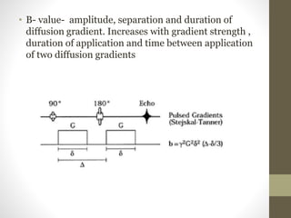 • B- value- amplitude, separation and duration of
diffusion gradient. Increases with gradient strength ,
duration of application and time between application
of two diffusion gradients
 