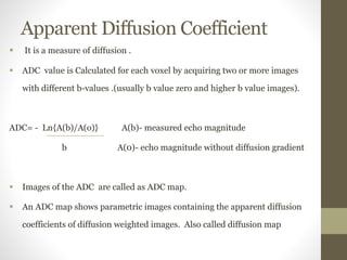 Apparent Diffusion Coefficient
 It is a measure of diffusion .
 ADC value is Calculated for each voxel by acquiring two or more images
with different b-values .(usually b value zero and higher b value images).
ADC= - Ln{A(b)/A(o)} A(b)- measured echo magnitude
b A(0)- echo magnitude without diffusion gradient
 Images of the ADC are called as ADC map.
 An ADC map shows parametric images containing the apparent diffusion
coefficients of diffusion weighted images. Also called diffusion map
 