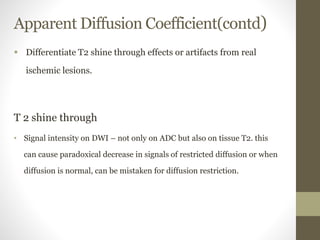 Apparent Diffusion Coefficient(contd)
 Differentiate T2 shine through effects or artifacts from real
ischemic lesions.
T 2 shine through
• Signal intensity on DWI – not only on ADC but also on tissue T2. this
can cause paradoxical decrease in signals of restricted diffusion or when
diffusion is normal, can be mistaken for diffusion restriction.
 