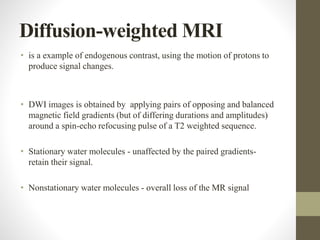 Diffusion-weighted MRI
• is a example of endogenous contrast, using the motion of protons to
produce signal changes.
• DWI images is obtained by applying pairs of opposing and balanced
magnetic field gradients (but of differing durations and amplitudes)
around a spin-echo refocusing pulse of a T2 weighted sequence.
• Stationary water molecules - unaffected by the paired gradients-
retain their signal.
• Nonstationary water molecules - overall loss of the MR signal
 