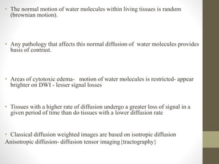 • The normal motion of water molecules within living tissues is random
(brownian motion).
• Any pathology that affects this normal diffusion of water molecules provides
basis of contrast.
• Areas of cytotoxic edema- motion of water molecules is restricted- appear
brighter on DWI - lesser signal losses
• Tissues with a higher rate of diffusion undergo a greater loss of signal in a
given period of time than do tissues with a lower diffusion rate
• Classical diffusion weighted images are based on isotropic diffusion
Anisotropic diffusion- diffusion tensor imaging{tractography}
 