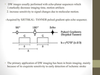 • DW images usually performed with echo-planar sequences which
1.markedly decrease imaging time, motion artifacts
2. increase sensitivity to signal changes due to molecular motion.
-Acquired by SJETSKAL- TANNER pulsed gradient spin echo sequence.
• The primary application of DW imaging has been in brain imaging, mainly
because of its exquisite sensitivity to early detection of ischemic stroke
 