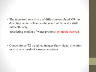 • The increased sensitivity of diffusion-weighted MRI in
detecting acute ischemia - the result of the water shift
intracellularly,
restricting motion of water protons (cytotoxic edema),
• Conventional T2 weighted images show signal alteration
mostly as a result of vasogenic edema
 