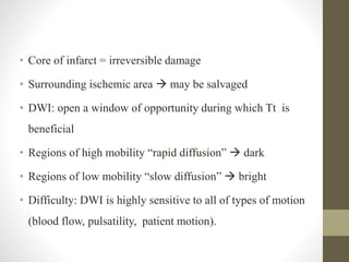 • Core of infarct = irreversible damage
• Surrounding ischemic area  may be salvaged
• DWI: open a window of opportunity during which Tt is
beneficial
• Regions of high mobility “rapid diffusion”  dark
• Regions of low mobility “slow diffusion”  bright
• Difficulty: DWI is highly sensitive to all of types of motion
(blood flow, pulsatility, patient motion).
 